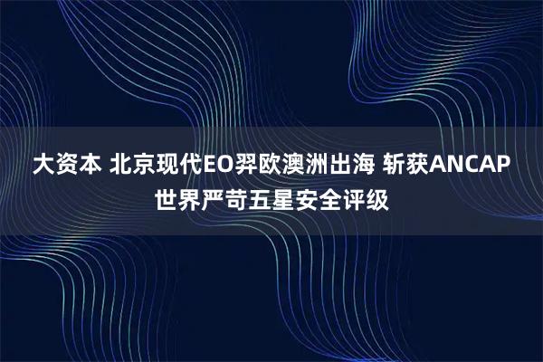 大资本 北京现代EO羿欧澳洲出海 斩获ANCAP世界严苛五星安全评级