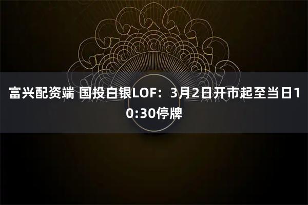 富兴配资端 国投白银LOF：3月2日开市起至当日10:30停牌