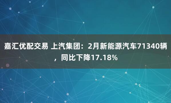 嘉汇优配交易 上汽集团：2月新能源汽车71340辆，同比下降17.18%