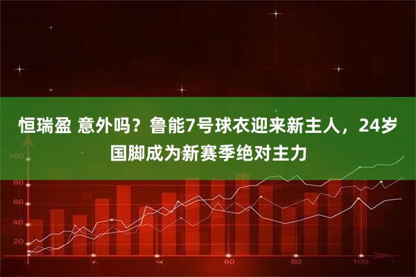 恒瑞盈 意外吗？鲁能7号球衣迎来新主人，24岁国脚成为新赛季绝对主力