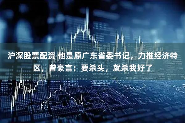 沪深股票配资 他是原广东省委书记，力推经济特区，曾豪言：要杀头，就杀我好了