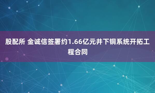 股配所 金诚信签署约1.66亿元井下铜系统开拓工程合同