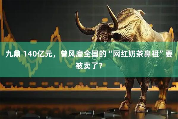 九鼎 140亿元，曾风靡全国的“网红奶茶鼻祖”要被卖了？