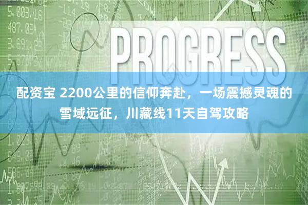 配资宝 2200公里的信仰奔赴，一场震撼灵魂的雪域远征，川藏线11天自驾攻略
