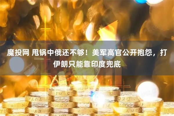 魔投网 甩锅中俄还不够！美军高官公开抱怨，打伊朗只能靠印度兜底