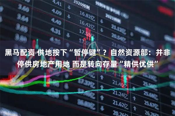 黑马配资 供地按下“暂停键”？自然资源部：并非停供房地产用地 而是转向存量“精供优供”