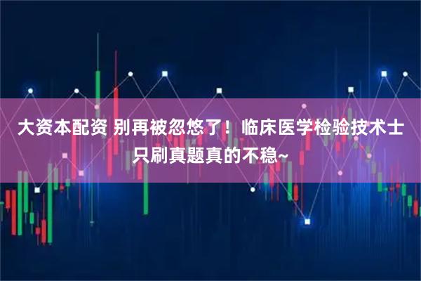 大资本配资 别再被忽悠了！临床医学检验技术士只刷真题真的不稳~
