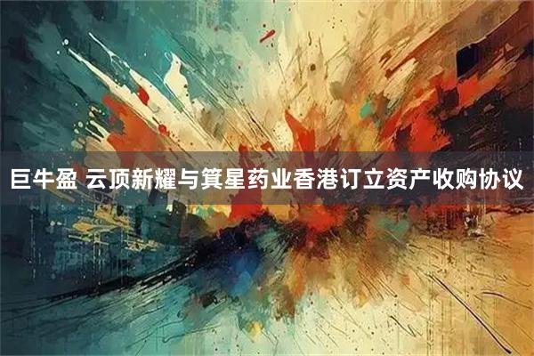 巨牛盈 云顶新耀与箕星药业香港订立资产收购协议