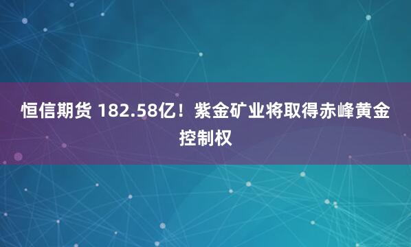 恒信期货 182.58亿！紫金矿业将取得赤峰黄金控制权