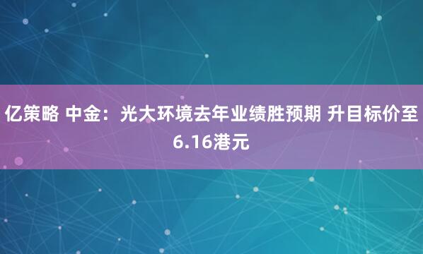 亿策略 中金：光大环境去年业绩胜预期 升目标价至6.16港元