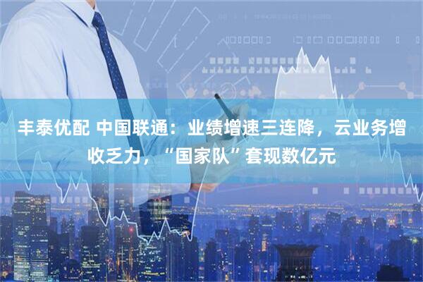 丰泰优配 中国联通：业绩增速三连降，云业务增收乏力，“国家队”套现数亿元