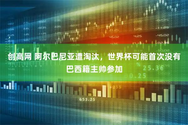 创高网 阿尔巴尼亚遭淘汰，世界杯可能首次没有巴西籍主帅参加