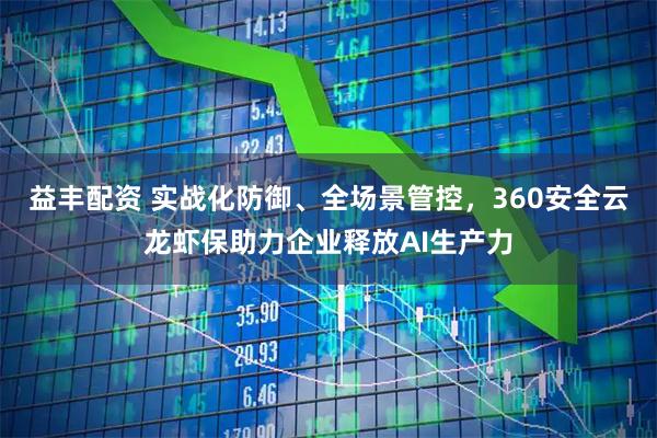 益丰配资 实战化防御、全场景管控，360安全云龙虾保助力企业释放AI生产力
