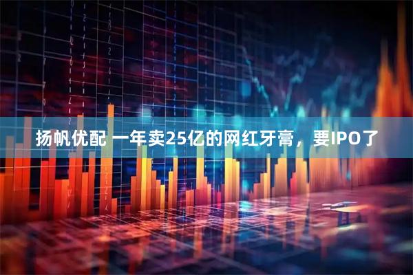 扬帆优配 一年卖25亿的网红牙膏，要IPO了