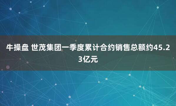 牛操盘 世茂集团一季度累计合约销售总额约45.23亿元