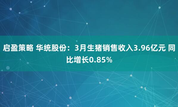 启盈策略 华统股份：3月生猪销售收入3.96亿元 同比增长0.85%