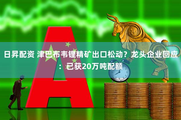 日昇配资 津巴布韦锂精矿出口松动？龙头企业回应：已获20万吨配额