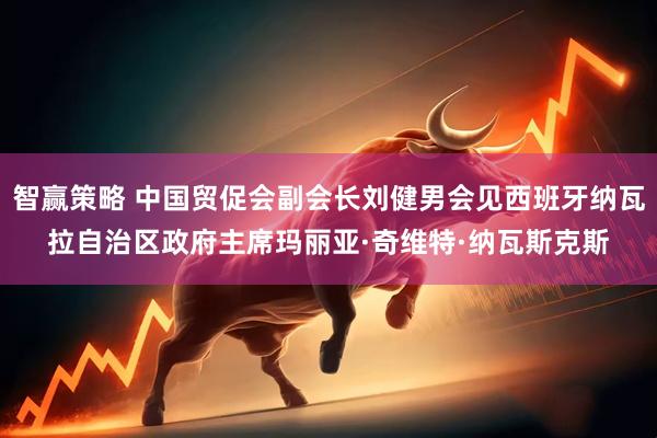 智赢策略 中国贸促会副会长刘健男会见西班牙纳瓦拉自治区政府主席玛丽亚·奇维特·纳瓦斯克斯