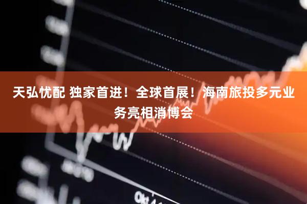 天弘忧配 独家首进！全球首展！海南旅投多元业务亮相消博会
