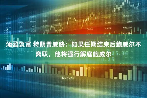 添盈聚富 特朗普威胁：如果任期结束后鲍威尔不离职，他将强行解雇鲍威尔