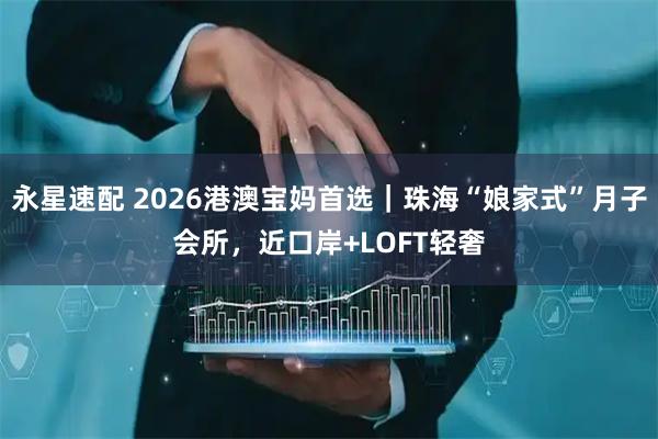 永星速配 2026港澳宝妈首选｜珠海“娘家式”月子会所，近口岸+LOFT轻奢