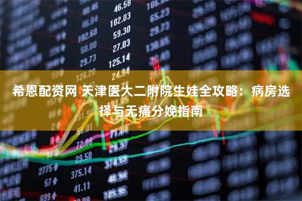 希恩配资网 天津医大二附院生娃全攻略：病房选择与无痛分娩指南