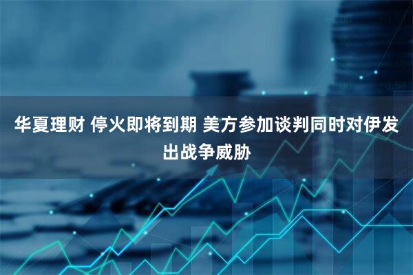 华夏理财 停火即将到期 美方参加谈判同时对伊发出战争威胁