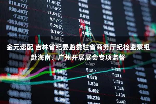 金元速配 吉林省纪委监委驻省商务厅纪检监察组赴海南、广州开展展会专项监督