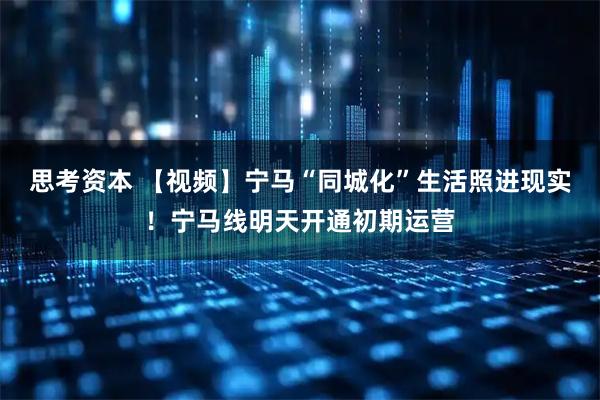 思考资本 【视频】宁马“同城化”生活照进现实！宁马线明天开通初期运营