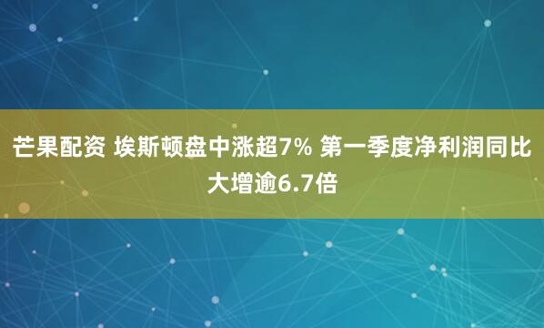 芒果配资 埃斯顿盘中涨超7% 第一季度净利润同比大增逾6.7倍