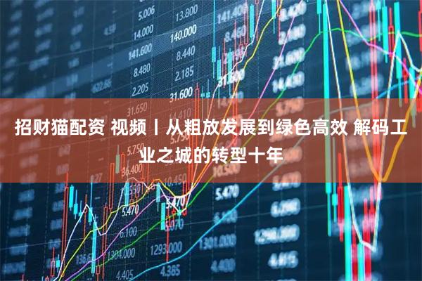 招财猫配资 视频丨从粗放发展到绿色高效 解码工业之城的转型十年