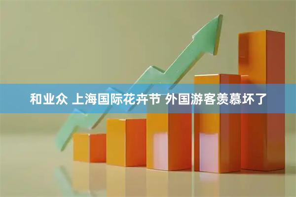 和业众 上海国际花卉节 外国游客羡慕坏了