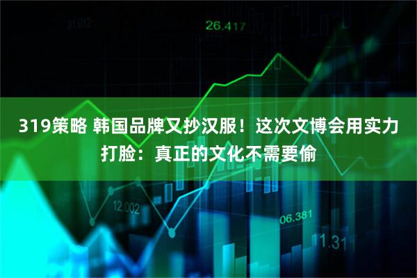 319策略 韩国品牌又抄汉服！这次文博会用实力打脸：真正的文化不需要偷