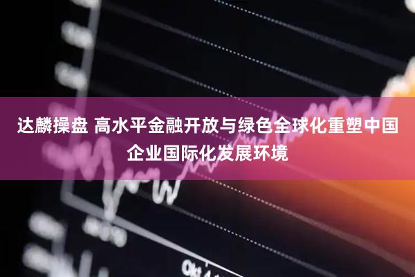 达麟操盘 高水平金融开放与绿色全球化重塑中国企业国际化发展环境