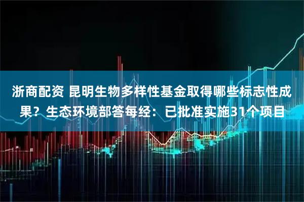 浙商配资 昆明生物多样性基金取得哪些标志性成果？生态环境部答每经：已批准实施31个项目