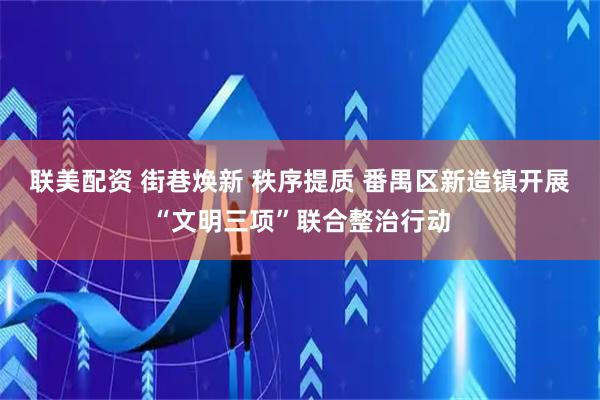 联美配资 街巷焕新 秩序提质 番禺区新造镇开展“文明三项”联合整治行动