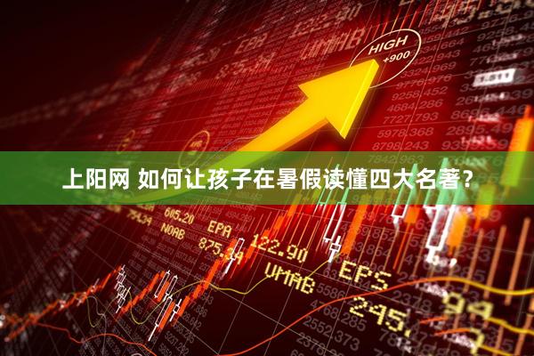 上阳网 如何让孩子在暑假读懂四大名著？