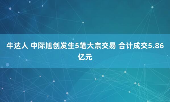 牛达人 中际旭创发生5笔大宗交易 合计成交5.86亿元