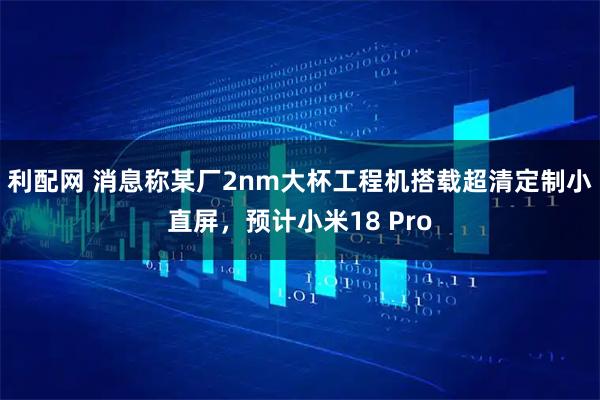利配网 消息称某厂2nm大杯工程机搭载超清定制小直屏，预计小米18 Pro
