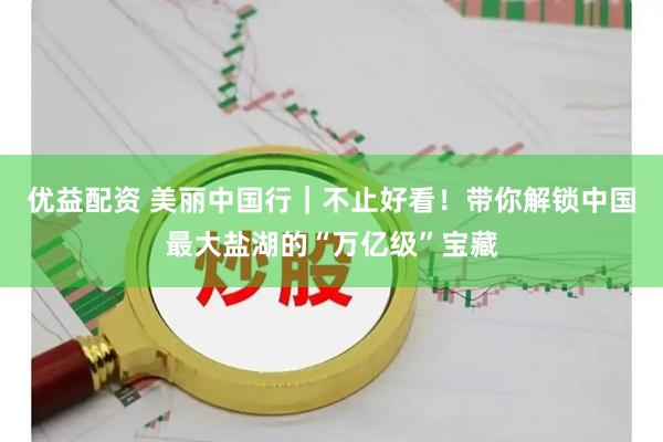 优益配资 美丽中国行｜不止好看！带你解锁中国最大盐湖的“万亿级”宝藏