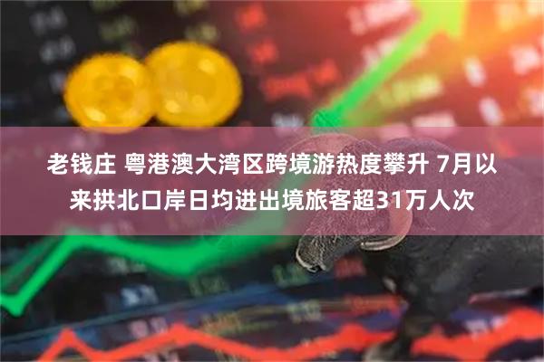 老钱庄 粤港澳大湾区跨境游热度攀升 7月以来拱北口岸日均进出境旅客超31万人次