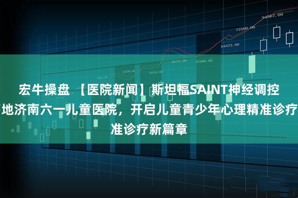 宏牛操盘 【医院新闻】斯坦福SAINT神经调控技术落地济南六一儿童医院，开启儿童青少年心理精准诊疗新篇章