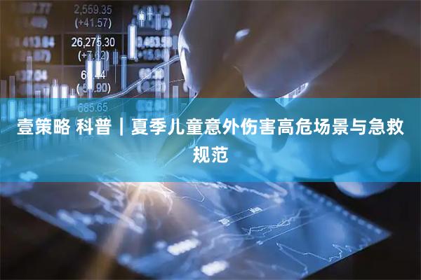 壹策略 科普｜夏季儿童意外伤害高危场景与急救规范