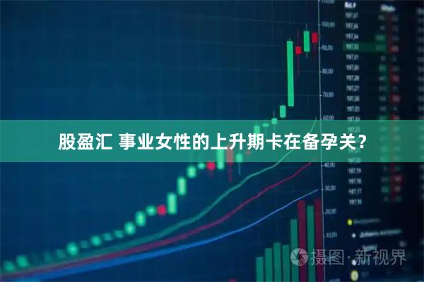 股盈汇 事业女性的上升期卡在备孕关？