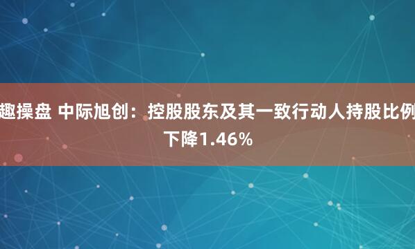趣操盘 中际旭创：控股股东及其一致行动人持股比例下降1.46%