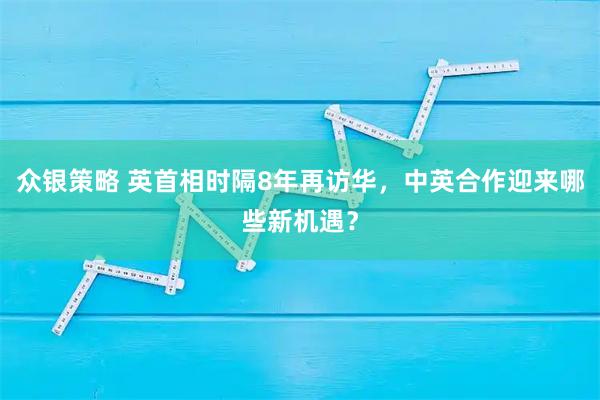 众银策略 英首相时隔8年再访华，中英合作迎来哪些新机遇？