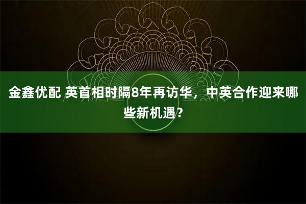 金鑫优配 英首相时隔8年再访华，中英合作迎来哪些新机遇？