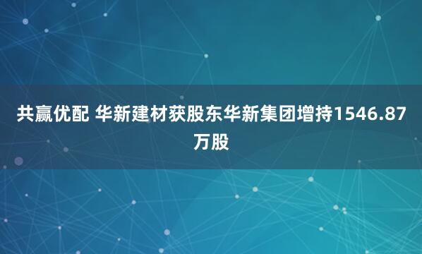 共赢优配 华新建材获股东华新集团增持1546.87万股