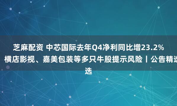 芝麻配资 中芯国际去年Q4净利同比增23.2%；横店影视、嘉美包装等多只牛股提示风险丨公告精选