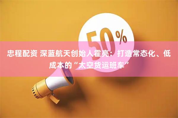 忠程配资 深蓝航天创始人霍亮：打造常态化、低成本的“太空货运班车”
